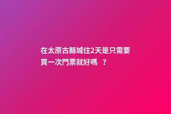 在太原古縣城住2天是只需要買一次門票就好嗎？